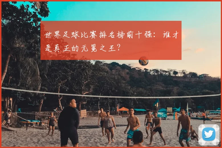 世界足球比赛排名榜前十强:谁才是真正的无冕之王?