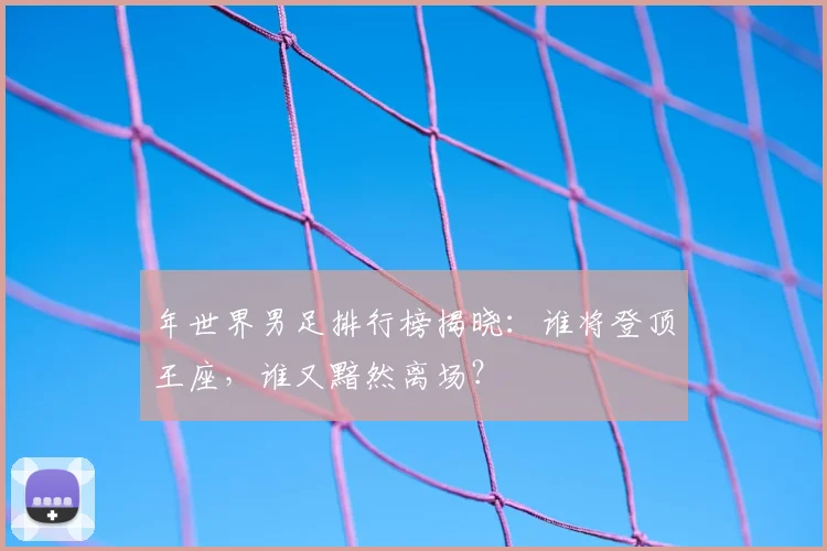 年世界男足排行榜揭晓：谁将登顶王座，谁又黯然离场？