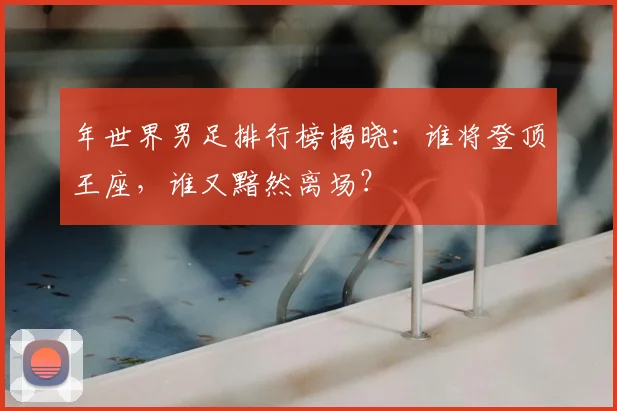 年世界男足排行榜揭晓：谁将登顶王座，谁又黯然离场？