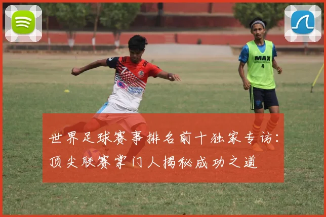 世界足球赛事排名前十独家专访：顶尖联赛掌门人揭秘成功之道