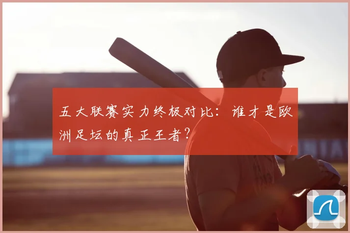 五大联赛实力终极对比:谁才是欧洲足坛的真正王者?